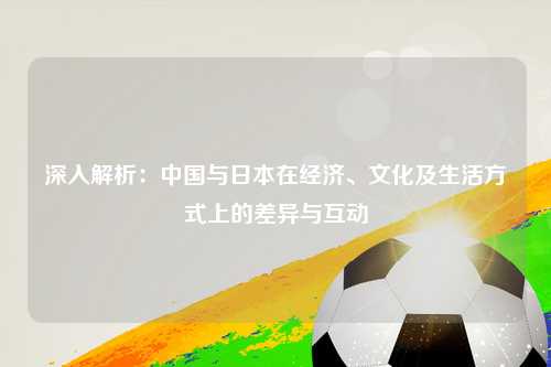 深入解析：中国与日本在经济、文化及生活方式上的差异与互动