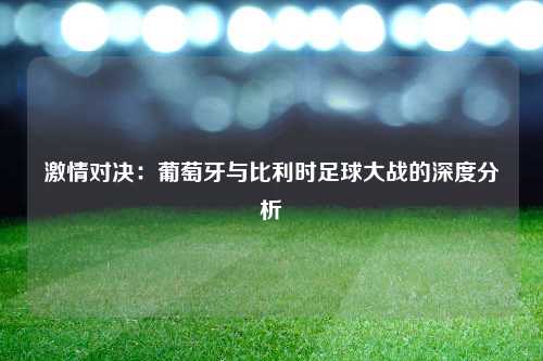 激情对决：葡萄牙与比利时足球大战的深度分析