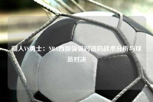 湖人VS勇士：NBA西部强强对话的战术分析与球员对决