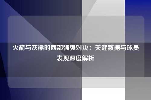 火箭与灰熊的西部强强对决：关键数据与球员表现深度解析