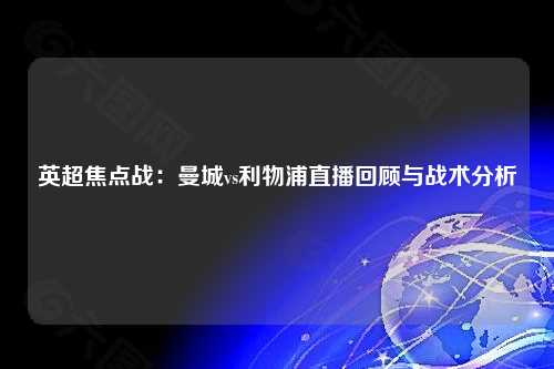 英超焦点战：曼城vs利物浦直播回顾与战术分析