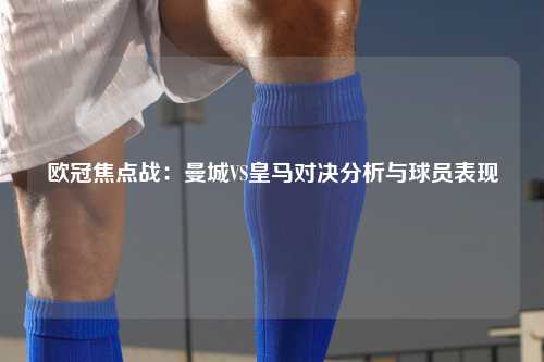 欧冠焦点战：曼城VS皇马对决分析与球员表现