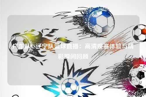 广东队VS辽宁队篮球直播：高清观赛体验与精彩瞬间回顾