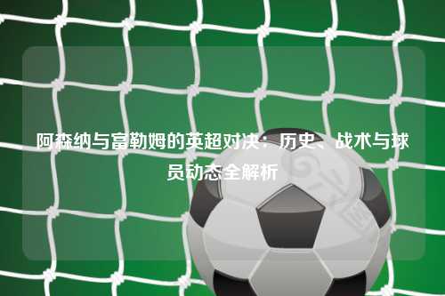 阿森纳与富勒姆的英超对决：历史、战术与球员动态全解析