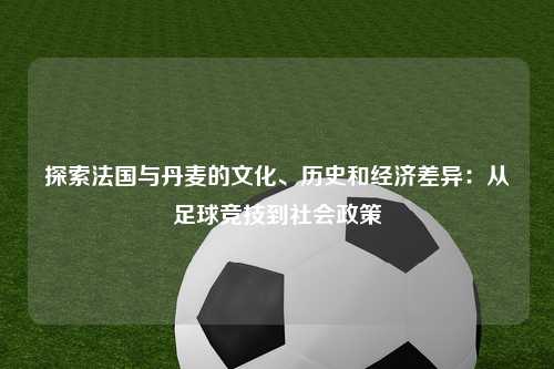 探索法国与丹麦的文化、历史和经济差异：从足球竞技到社会政策
