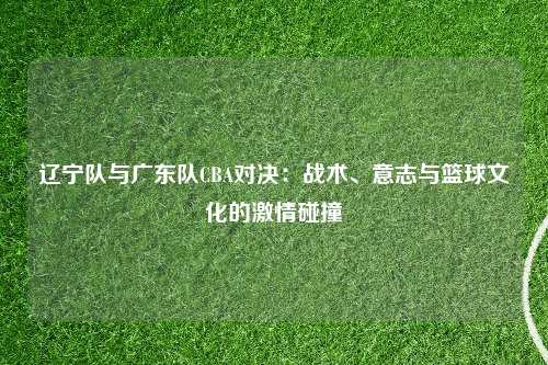 辽宁队与广东队CBA对决：战术、意志与篮球文化的激情碰撞