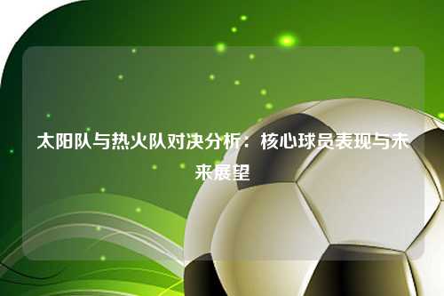 太阳队与热火队对决分析：核心球员表现与未来展望