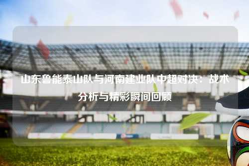 山东鲁能泰山队与河南建业队中超对决：战术分析与精彩瞬间回顾