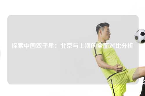 探索中国双子星：北京与上海的全面对比分析