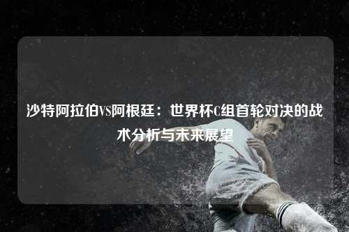 沙特阿拉伯VS阿根廷：世界杯C组首轮对决的战术分析与未来展望