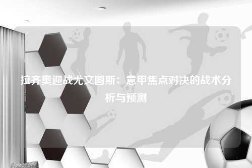 拉齐奥迎战尤文图斯：意甲焦点对决的战术分析与预测
