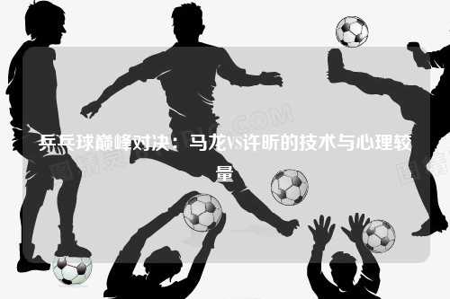 乒乓球巅峰对决：马龙VS许昕的技术与心理较量