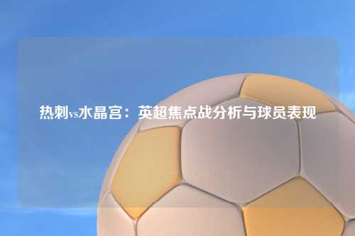 热刺vs水晶宫：英超焦点战分析与球员表现