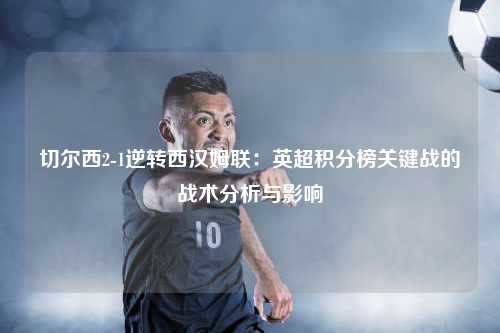 切尔西2-1逆转西汉姆联：英超积分榜关键战的战术分析与影响