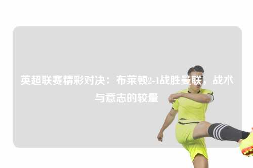 英超联赛精彩对决：布莱顿2-1战胜曼联，战术与意志的较量