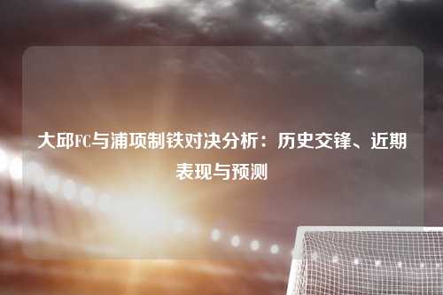 大邱FC与浦项制铁对决分析：历史交锋、近期表现与预测