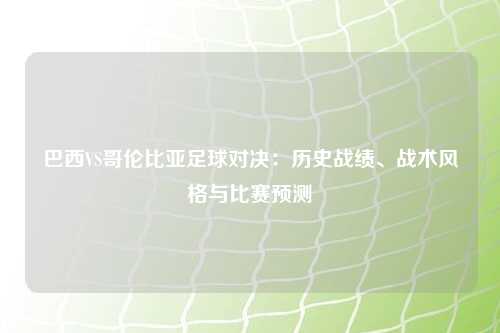 巴西VS哥伦比亚足球对决：历史战绩、战术风格与比赛预测