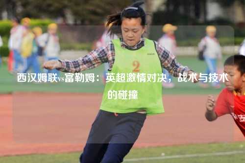 西汉姆联vs富勒姆：英超激情对决，战术与技术的碰撞