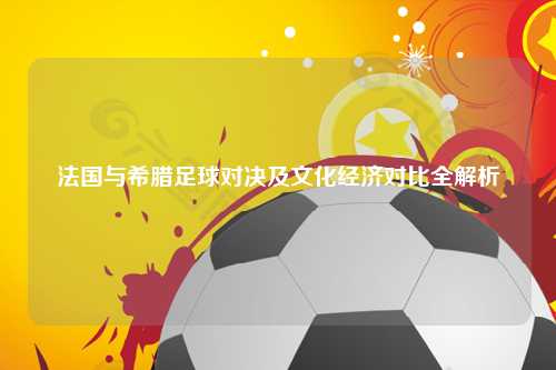 法国与希腊足球对决及文化经济对比全解析