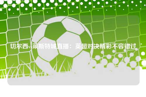 切尔西vs莱斯特城直播：英超对决精彩不容错过