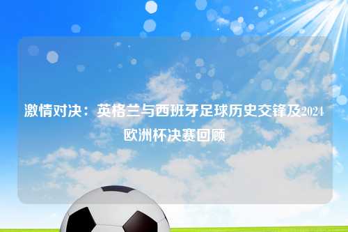 激情对决：英格兰与西班牙足球历史交锋及2024欧洲杯决赛回顾