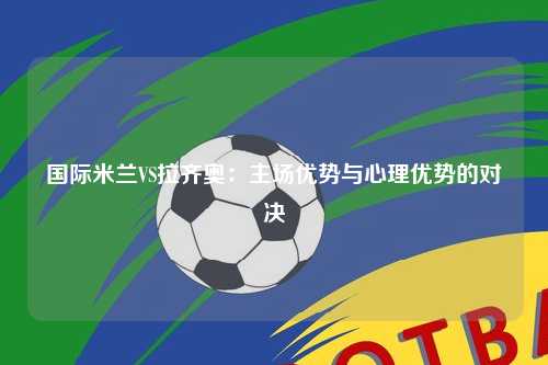 国际米兰VS拉齐奥：主场优势与心理优势的对决