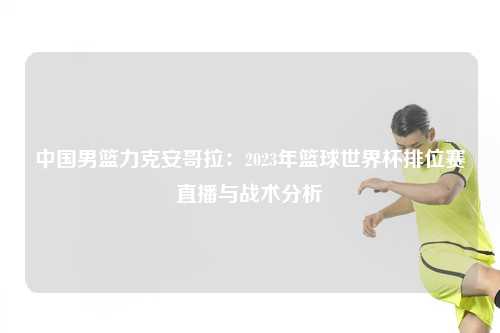 中国男篮力克安哥拉：2023年篮球世界杯排位赛直播与战术分析