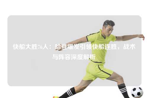 快船大胜76人：哈登爆发引领快船连胜，战术与阵容深度解析