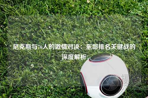 尼克斯与76人的激情对决：东部排名关键战的深度解析