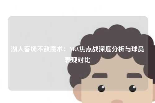 湖人客场不敌魔术：NBA焦点战深度分析与球员表现对比