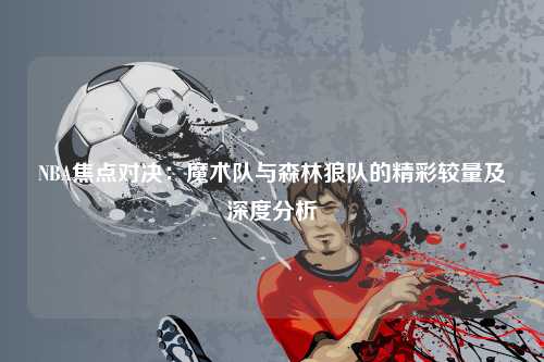NBA焦点对决：魔术队与森林狼队的精彩较量及深度分析