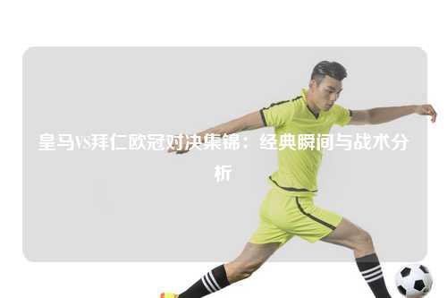 皇马VS拜仁欧冠对决集锦：经典瞬间与战术分析