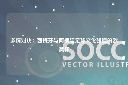 激情对决：西班牙与阿根廷足球文化碰撞的欧美杯