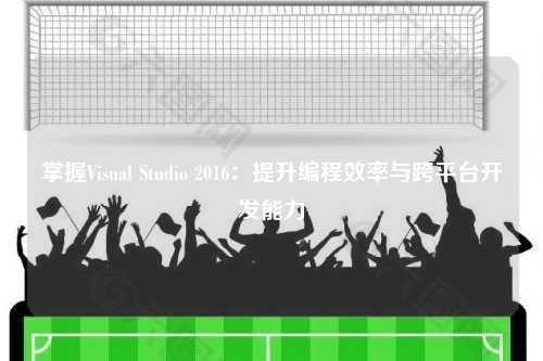 掌握Visual Studio 2016：提升编程效率与跨平台开发能力