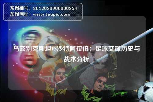 乌兹别克斯坦VS沙特阿拉伯：足球交锋历史与战术分析