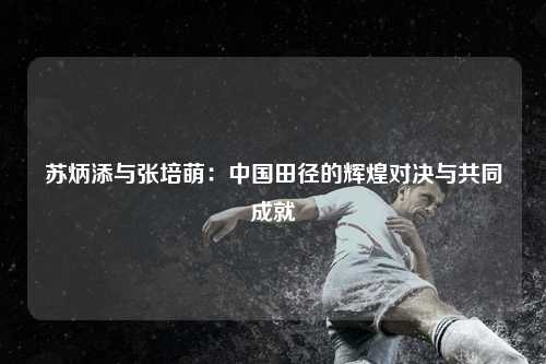 苏炳添与张培萌：中国田径的辉煌对决与共同成就