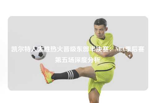凯尔特人大胜热火晋级东部半决赛：NBA季后赛第五场深度分析