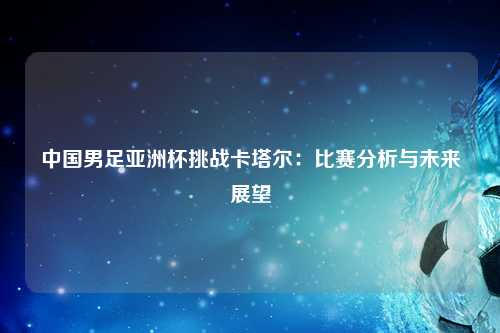 中国男足亚洲杯挑战卡塔尔：比赛分析与未来展望