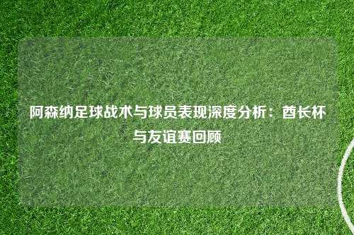 阿森纳足球战术与球员表现深度分析：酋长杯与友谊赛回顾