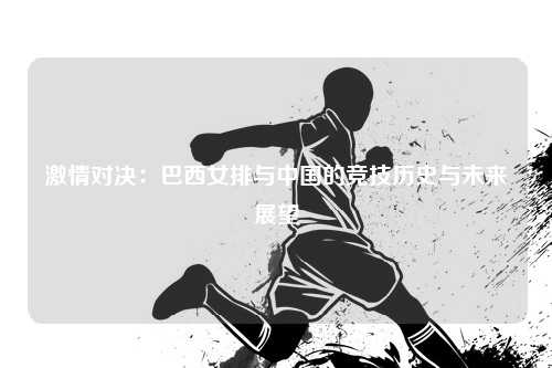 激情对决：巴西女排与中国的竞技历史与未来展望