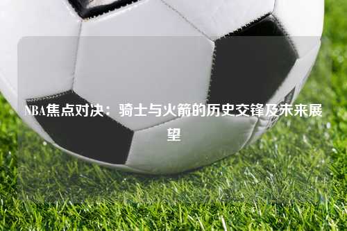 NBA焦点对决：骑士与火箭的历史交锋及未来展望