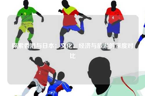 探索香港与日本：文化、经济与旅游的深度对比
