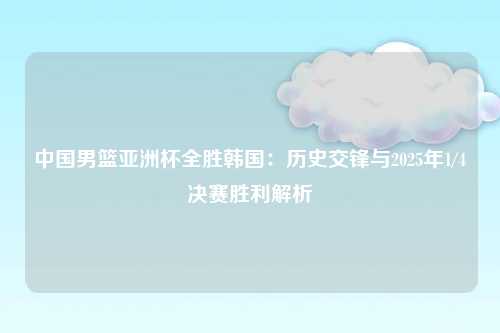 中国男篮亚洲杯全胜韩国：历史交锋与2025年1/4决赛胜利解析