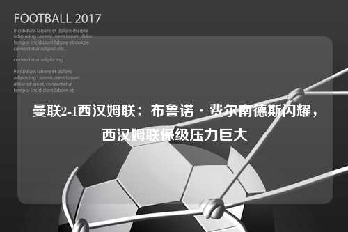曼联2-1西汉姆联：布鲁诺·费尔南德斯闪耀，西汉姆联保级压力巨大