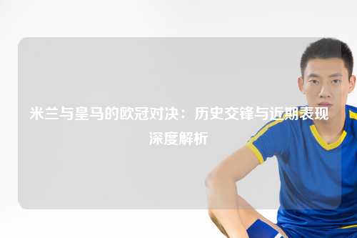米兰与皇马的欧冠对决：历史交锋与近期表现深度解析