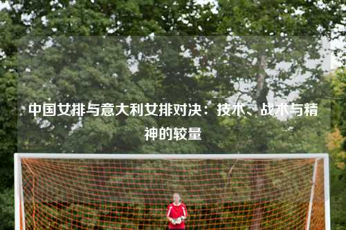中国女排与意大利女排对决：技术、战术与精神的较量