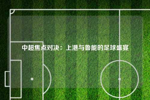 中超焦点对决：上港与鲁能的足球盛宴