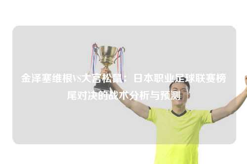 金泽塞维根VS大宫松鼠：日本职业足球联赛榜尾对决的战术分析与预测