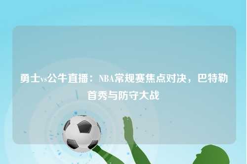 勇士vs公牛直播：NBA常规赛焦点对决，巴特勒首秀与防守大战