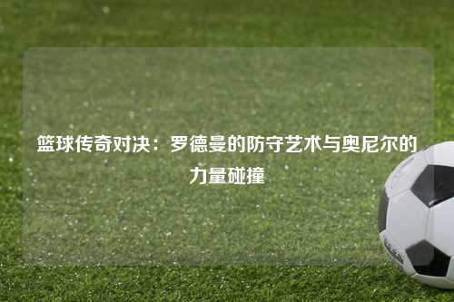 篮球传奇对决:罗德曼的防守艺术与奥尼尔的力量碰撞